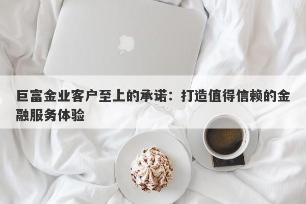 巨富金业客户至上的承诺：打造值得信赖的金融服务体验