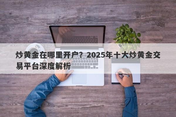 炒黄金在哪里开户？2025年十大炒黄金交易平台深度解析