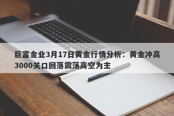 巨富金业3月17日黄金行情分析：黄金冲高3000关口回落震荡高空为主