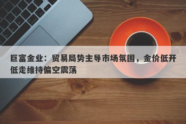 巨富金业：贸易局势主导市场氛围，金价低开低走维持偏空震荡