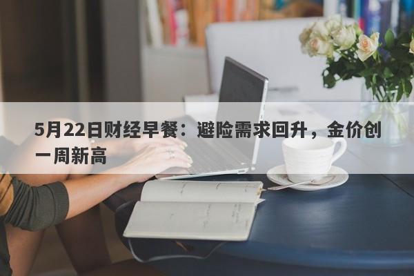 5月22日财经早餐：避险需求回升，金价创一周新高